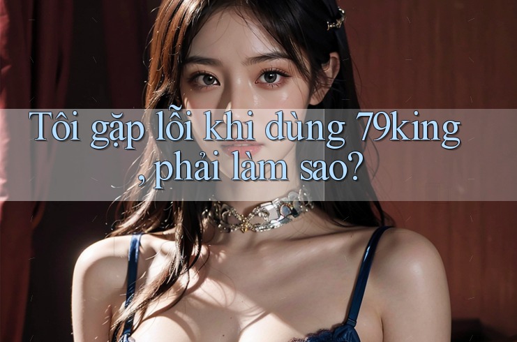 Tôi gặp lỗi khi dùng 79king, phải làm sao? Tôi gặp lỗi khi dùng 79king, phải làm sao?