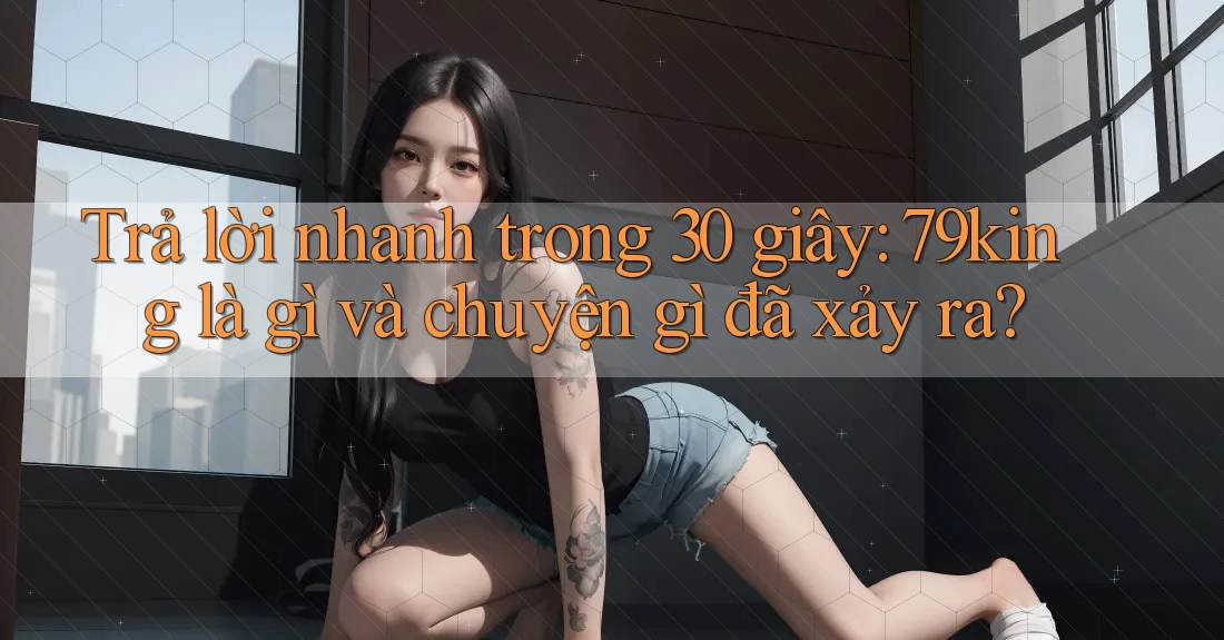 Trả lời nhanh trong 30 giây: 79king là gì và chuyện gì đã xảy ra?