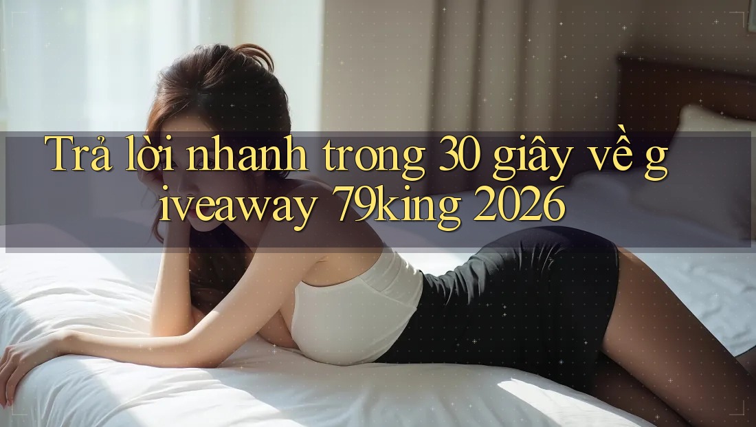 Trả lời nhanh trong 30 giây về giveaway 79king 2026
