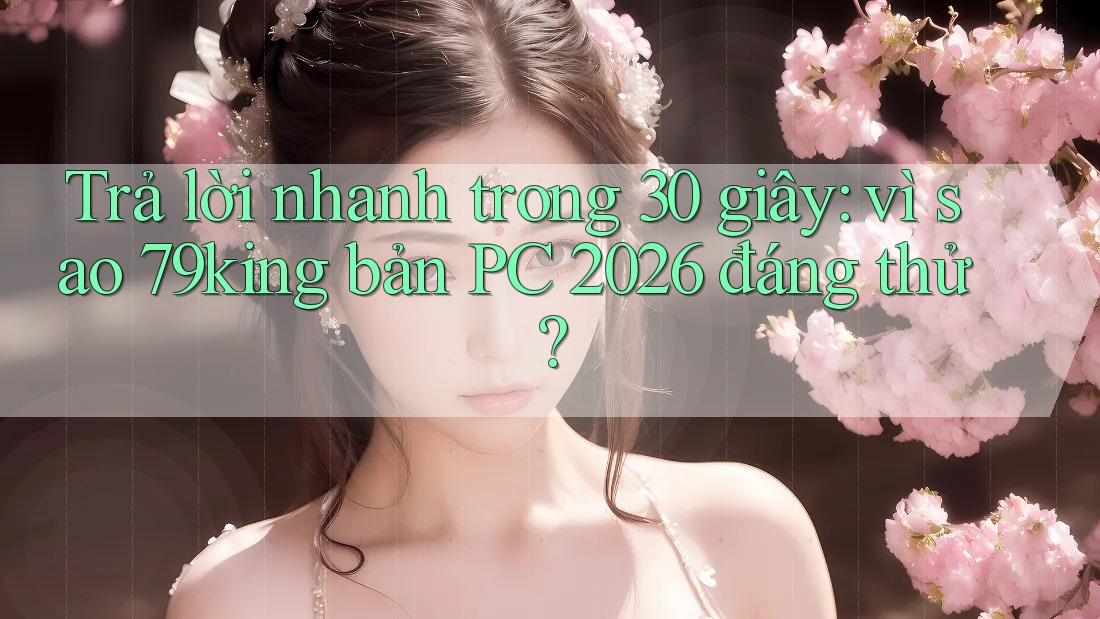 Trả lời nhanh trong 30 giây: vì sao 79king bản PC 2026 đáng thử?