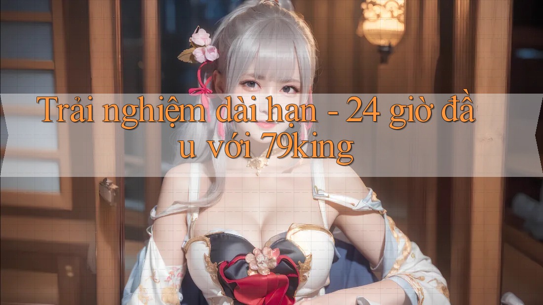 Trải nghiệm dài hạn - 24 giờ đầu với 79king Trải nghiệm dài hạn - 24 giờ đầu với 79king