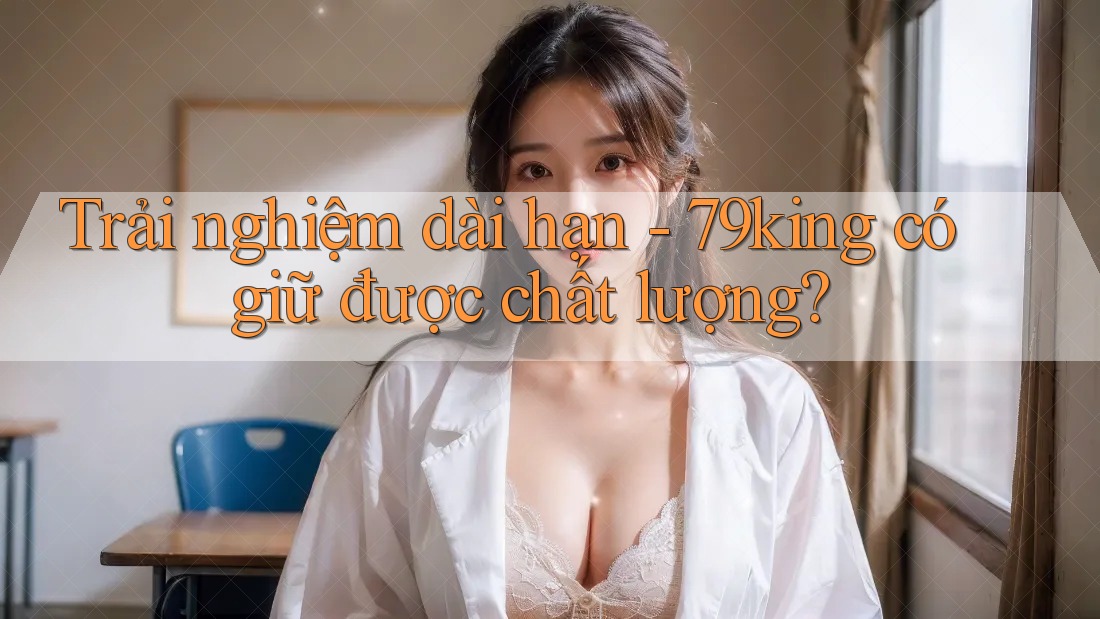 Trải nghiệm dài hạn: 79king có giữ được chất lượng?