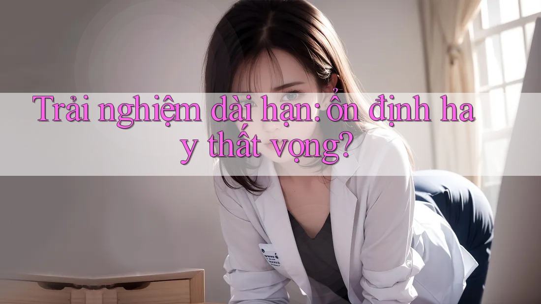 Trải nghiệm dài hạn: ổn định hay thất vọng?