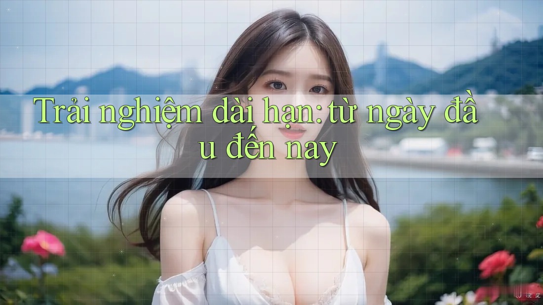 Trải nghiệm dài hạn từ ngày đầu đến nay
