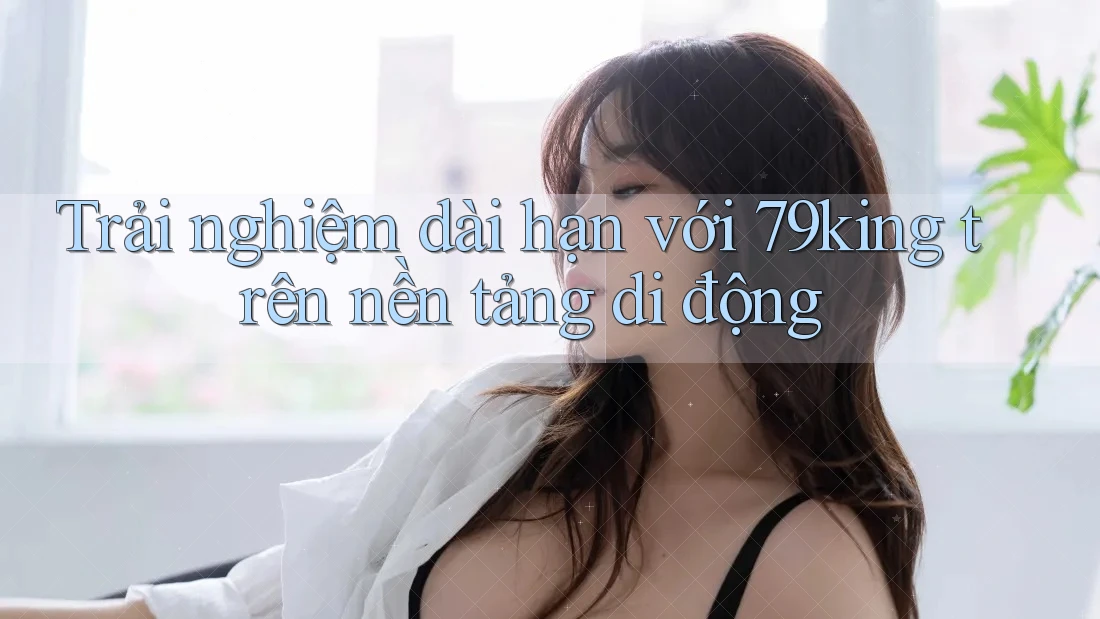 Trải nghiệm dài hạn với 79king trên nền tảng di động Trải nghiệm dài hạn với 79king trên nền tảng di động