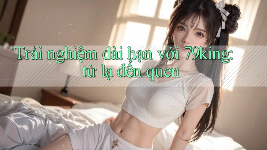 Trải nghiệm dài hạn với 79king: từ lạ đến quen