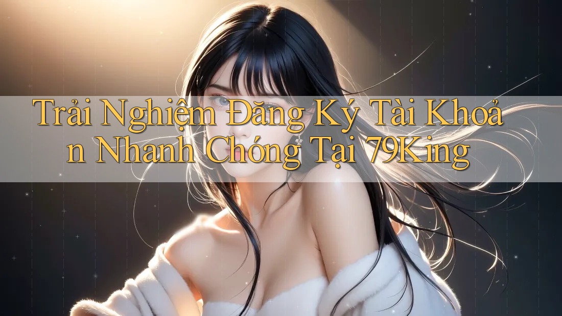 Trải Nghiệm Đăng Ký Tài Khoản Nhanh Chóng Tại 79King
