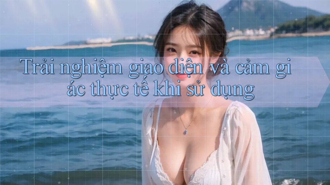 Trải nghiệm giao diện và cảm giác thực tế khi sử dụng