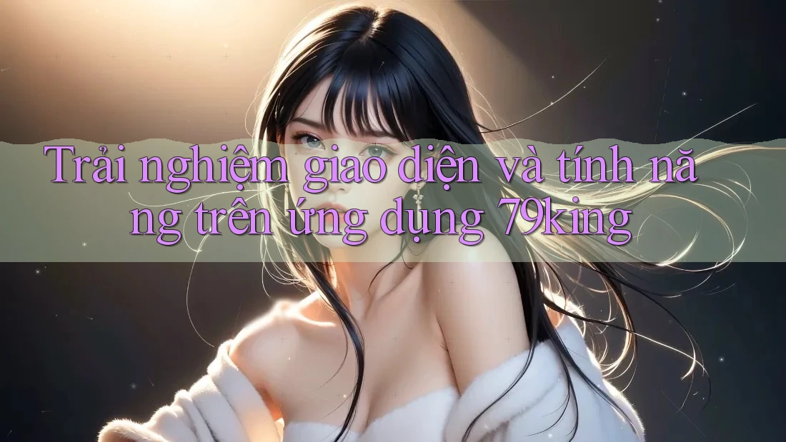 Trải nghiệm giao diện và tính năng trên ứng dụng 79king Trải nghiệm giao diện và tính năng trên ứng dụng 79king