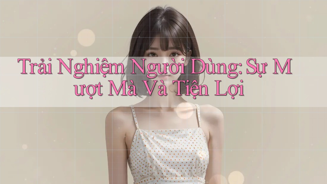 Trải Nghiệm Người Dùng: Sự Mượt Mà Và Tiện Lợi