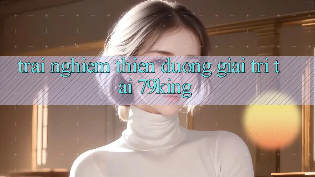 Trải nghiệm Thiên Đường Giải Trí Tại 79king
