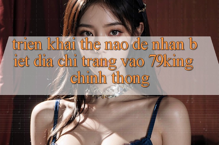 Triển khai Thế Nào Để Nhận Biết Địa chỉ trang Vào 79king Chính Thống?