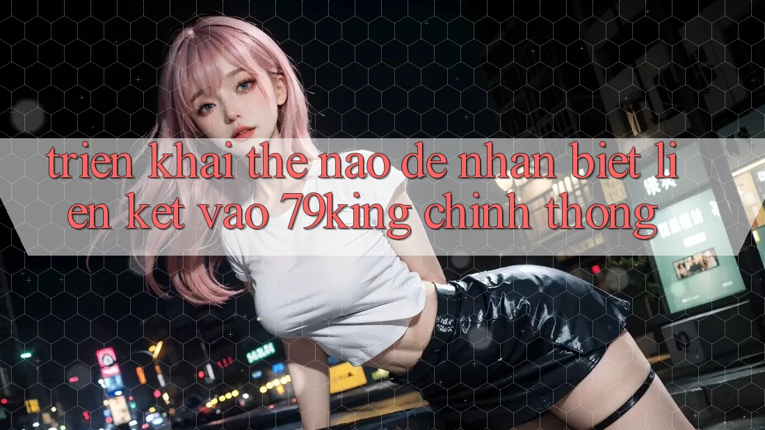 Triển khai Thế Nào Để Nhận Biết Liên kết Vào 79king Chính Thống? Triển khai Thế Nào Để Nhận Biết Liên kết Vào 79king Chính Thống?