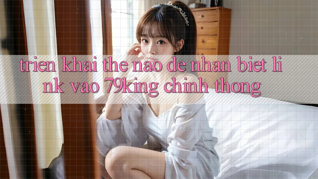 Triển khai Thế Nào Để Nhận Biết Link Vào 79king Chính Thống?
