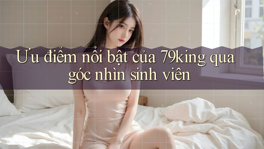 Ưu điểm nổi bật của 79king qua góc nhìn sinh viên Ưu điểm nổi bật của 79king qua góc nhìn sinh viên