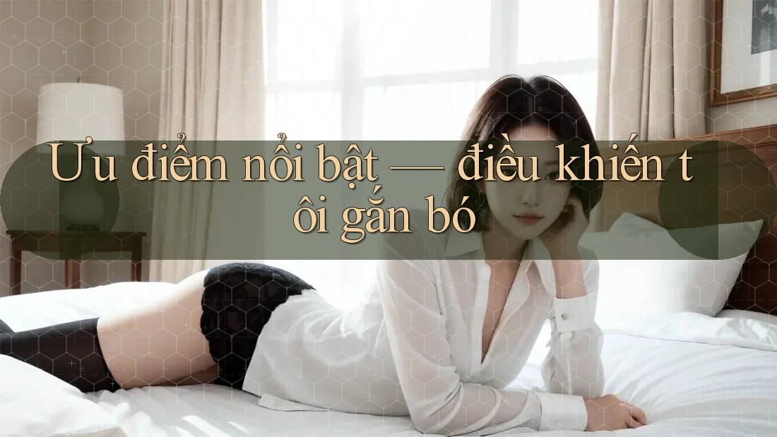 Ưu điểm nổi bật — điều khiến tôi gắn bó