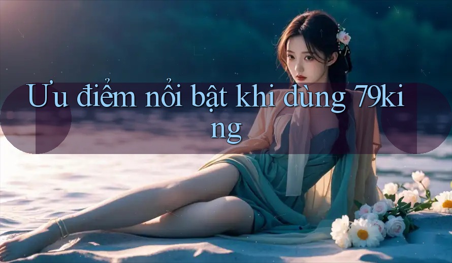 Ưu điểm nổi bật khi dùng 79king Ưu điểm nổi bật khi dùng 79king