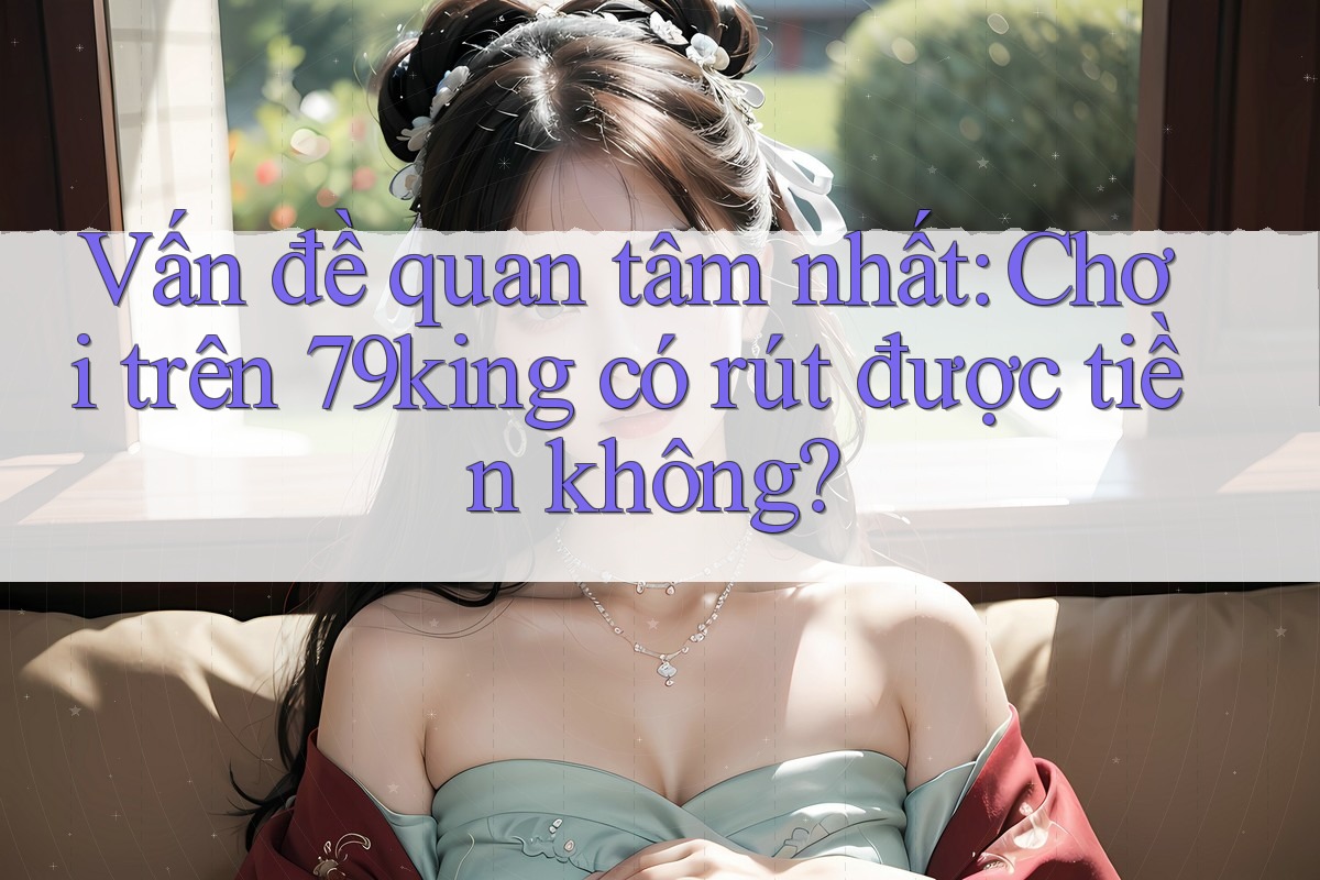 Vấn đề quan tâm nhất: Chơi trên 79king có rút được tiền không? Vấn đề quan tâm nhất: Chơi trên 79king có rút được tiền không?