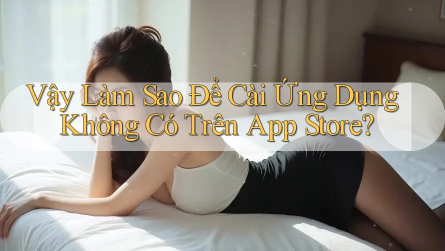 Vậy Làm Sao Để Cài Ứng Dụng Không Có Trên App Store?