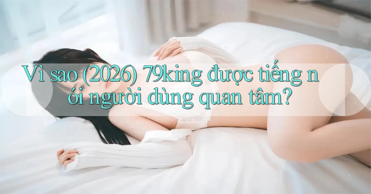 Vì sao (2026) 79king được tiếng nói người dùng quan tâm