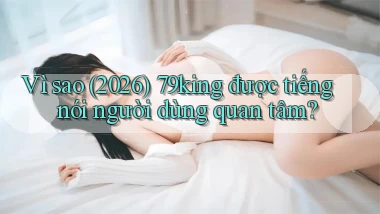 Vì sao (2026) 79king được tiếng nói người dùng quan tâm