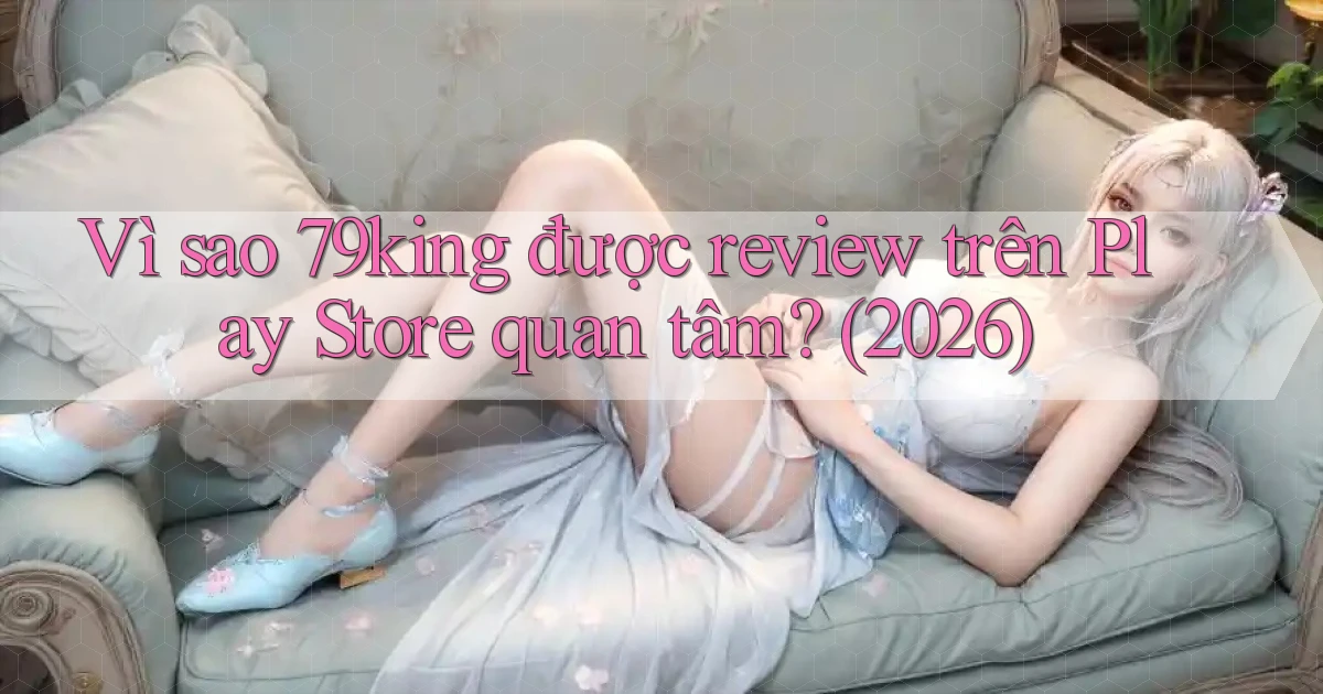 Vì sao 79king được review trên Play Store quan tâm (2026)