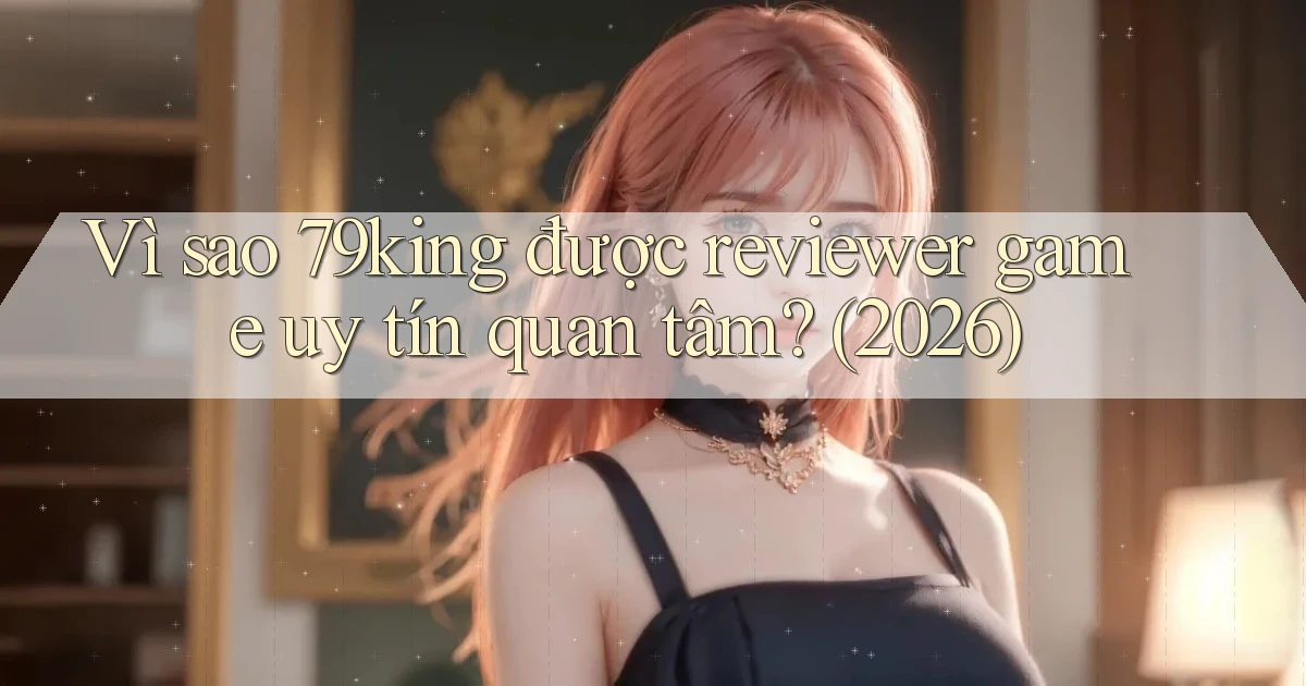 Vì sao 79king được reviewer game uy tín quan tâm (2026)