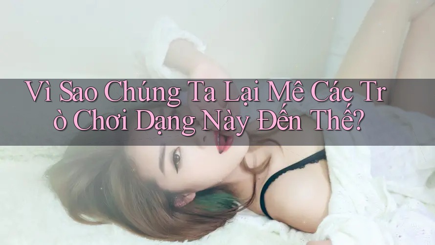 Vì Sao Chúng Ta Lại Mê Các Trò Chơi Dạng Này Đến Thế?