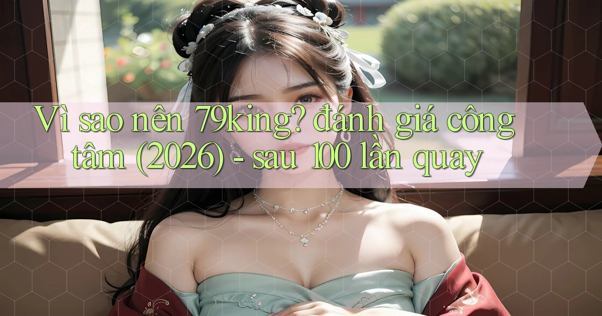 Vì sao nên 79king đánh giá công tâm (2026)   sau 100 lần quay