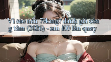Vì sao nên 79king đánh giá công tâm (2026)   sau 100 lần quay