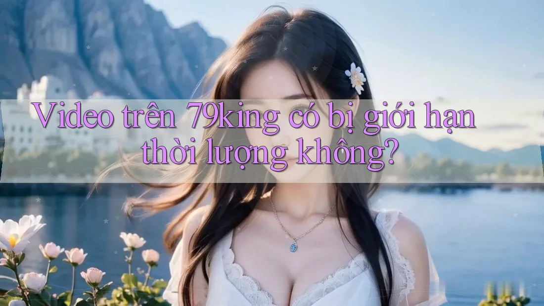 Video trên 79king có bị giới hạn thời lượng không?