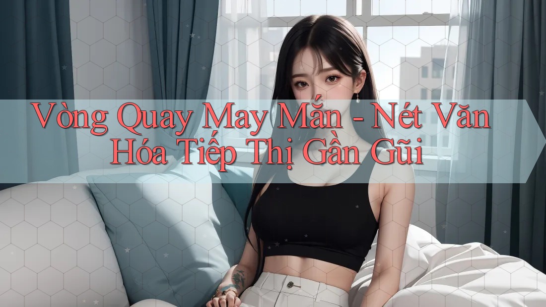 Vòng Quay May Mắn - Nét Văn Hóa Tiếp Thị Gần Gũi