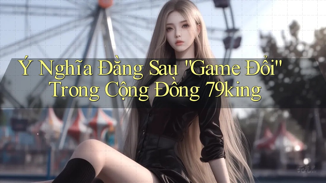 Ý Nghĩa Đằng Sau “Game Đổi” Trong Cộng Đồng 79king Ý Nghĩa Đằng Sau “Game Đổi” Trong Cộng Đồng 79king